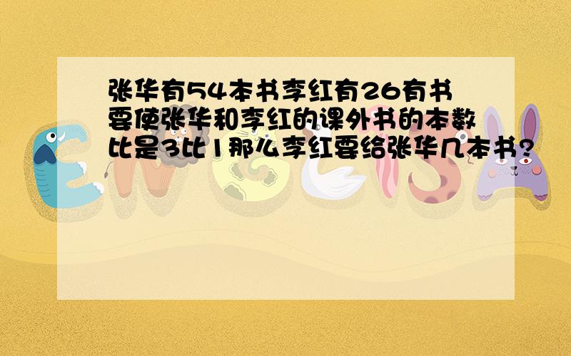 张华有54本书李红有26有书要使张华和李红的课外书的本数比是3比1那么李红要给张华几本书?