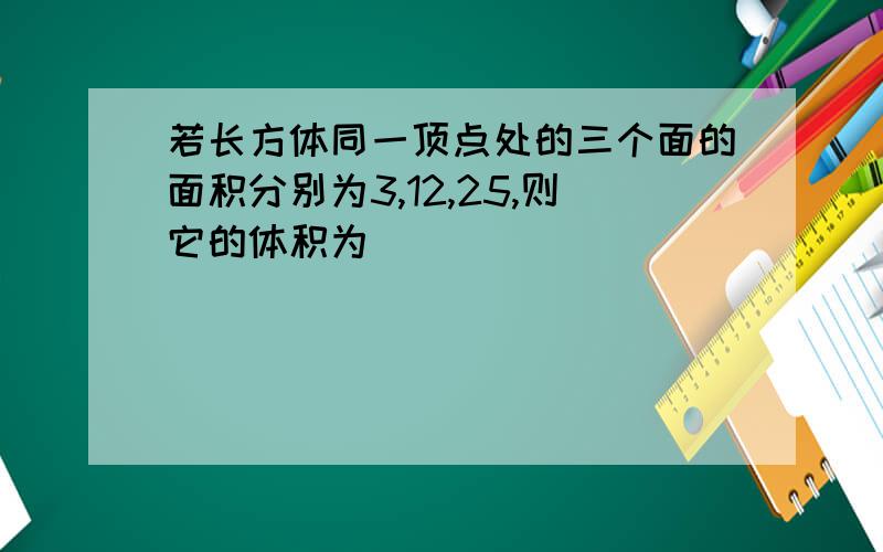 若长方体同一顶点处的三个面的面积分别为3,12,25,则它的体积为____