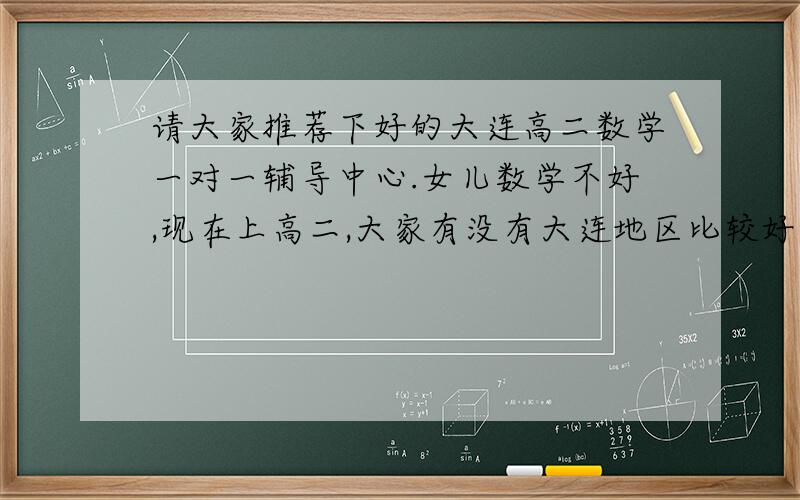 请大家推荐下好的大连高二数学一对一辅导中心.女儿数学不好,现在上高二,大家有没有大连地区比较好的辅导中心信息,听身边人说的或者亲身经历的都可以推荐一下.