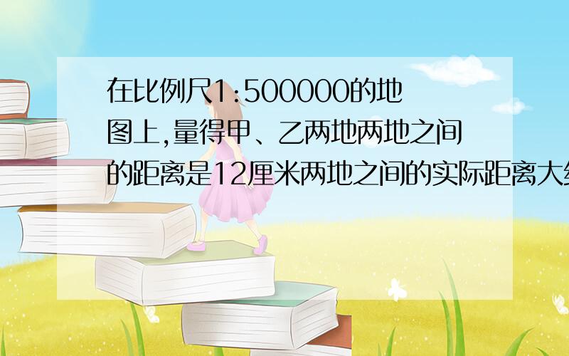 在比例尺1:500000的地图上,量得甲、乙两地两地之间的距离是12厘米两地之间的实际距离大约是?快 加分咋没有捏