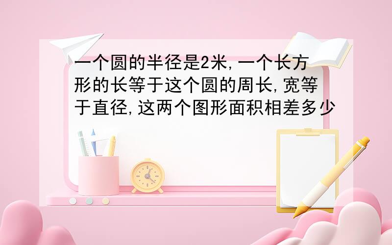 一个圆的半径是2米,一个长方形的长等于这个圆的周长,宽等于直径,这两个图形面积相差多少