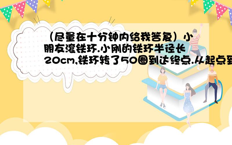 （尽量在十分钟内给我答复）小朋友滚铁环.小刚的铁环半径长20cm,铁环转了50圈到达终点.从起点到终点的距离有多少米?