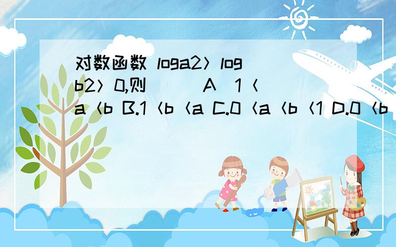 对数函数 loga2＞logb2＞0,则（ ） A．1＜a＜b B.1＜b＜a C.0＜a＜b＜1 D.0＜b＜a＜1