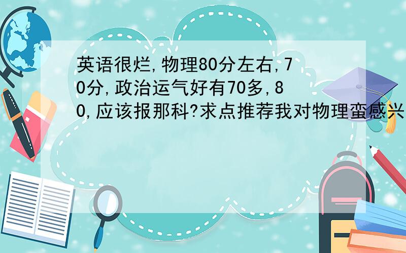 英语很烂,物理80分左右,70分,政治运气好有70多,80,应该报那科?求点推荐我对物理蛮感兴趣的，但是化学让我很头痛，数学应该还过得去，谈不上感兴趣，政治还可以说头痛。真的很纠结，求