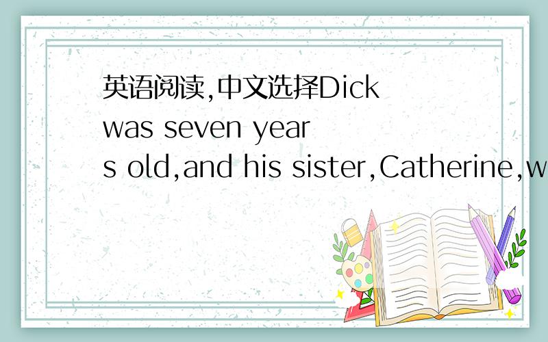 英语阅读,中文选择Dick was seven years old,and his sister,Catherine,was five.One day their mother took them to their aunt's house to play while she went to the big city to buy some new clothes.The children played for an hour,and then at half p