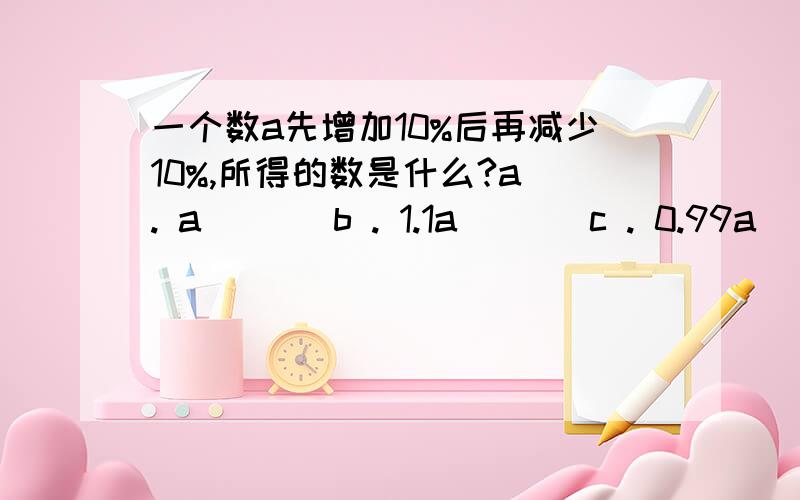 一个数a先增加10%后再减少10%,所得的数是什么?a . a       b . 1.1a       c . 0.99a       d . 1.2a