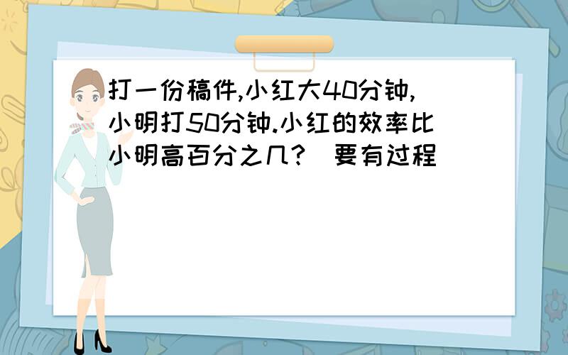 打一份稿件,小红大40分钟,小明打50分钟.小红的效率比小明高百分之几?(要有过程）