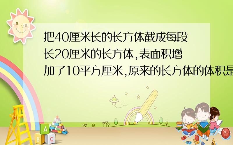 把40厘米长的长方体截成每段长20厘米的长方体,表面积增加了10平方厘米,原来的长方体的体积是多少