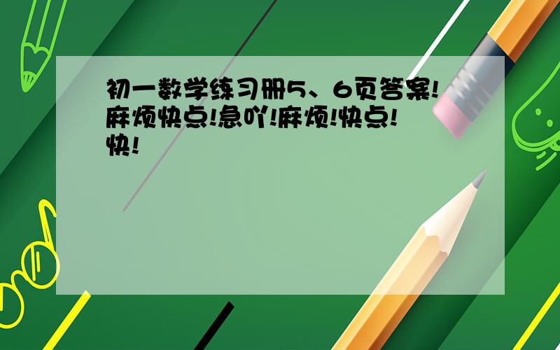 初一数学练习册5、6页答案!麻烦快点!急吖!麻烦!快点!快!