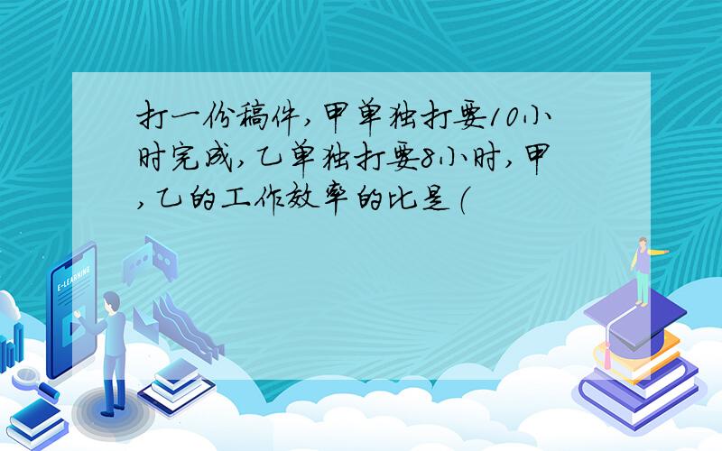 打一份稿件,甲单独打要10小时完成,乙单独打要8小时,甲,乙的工作效率的比是（