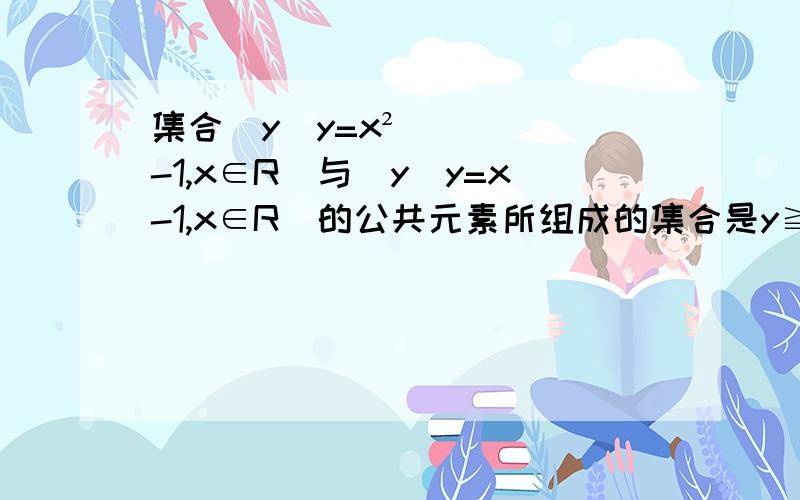 集合（y|y=x²-1,x∈R)与(y|y=x-1,x∈R)的公共元素所组成的集合是y≧-1,为什么y=x²-1,x∈R其实y表示的集合就是y≥-1,而y=x-1,x∈R表示y∈R,所以两者交集是y≥-1（为嘛.没学过只是预习.）