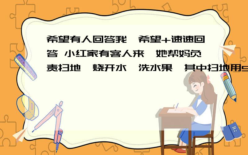 希望有人回答我,希望+速速回答 小红家有客人来,她帮妈负责扫地,烧开水,洗水果,其中扫地用5分钟,烧开水用8分钟,洗茶杯用5分钟,洗水果6分钟,问题就是她做这样的事情至少要多小分钟~2002xiu19