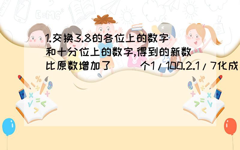 1.交换3.8的各位上的数字和十分位上的数字,得到的新数比原数增加了（ ）个1/100.2.1/7化成小数后,小数点又边第2008位上的数字是（ ）.要列式1.交换3.8的个位上的数字和十分位上的数字，得到