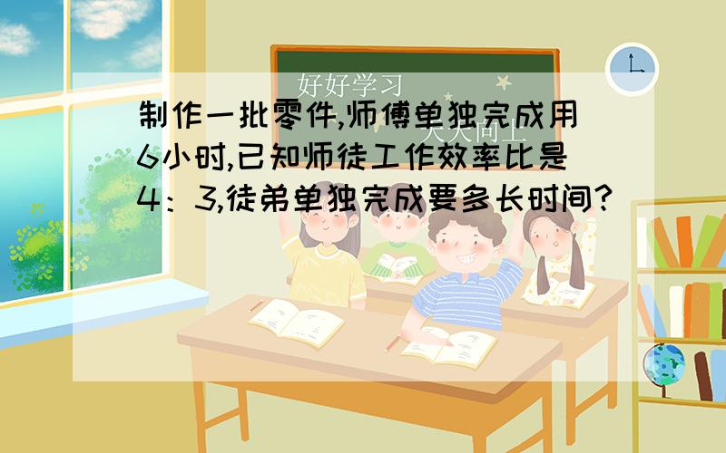 制作一批零件,师傅单独完成用6小时,已知师徒工作效率比是4：3,徒弟单独完成要多长时间?