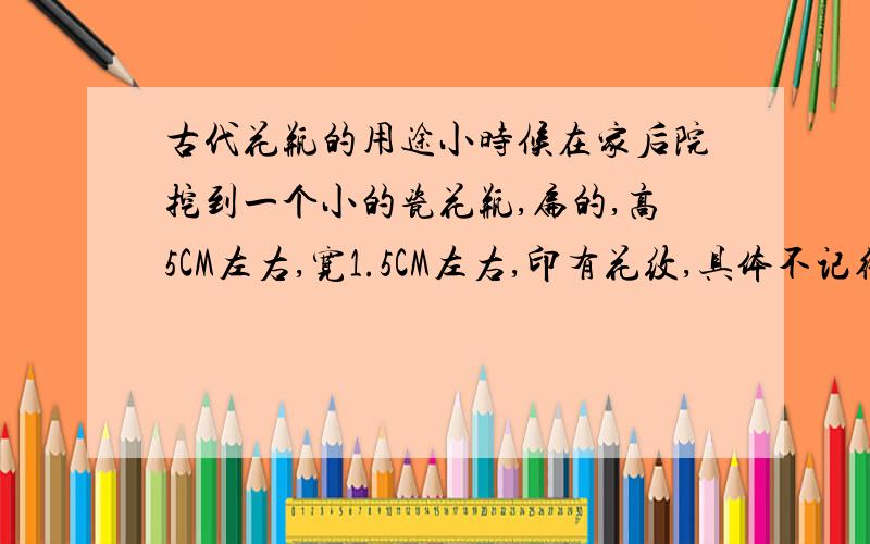 古代花瓶的用途小时候在家后院挖到一个小的瓷花瓶,扁的,高5CM左右,宽1.5CM左右,印有花纹,具体不记得了,想问下这类花瓶在古代是做什么用的,也可能是仿的,很可能是仿的.望专家指点.