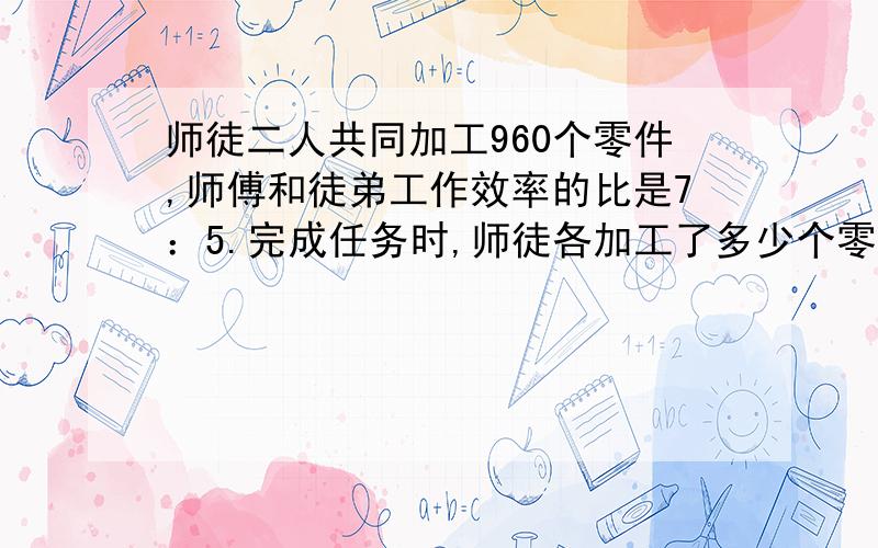 师徒二人共同加工960个零件,师傅和徒弟工作效率的比是7：5.完成任务时,师徒各加工了多少个零件?