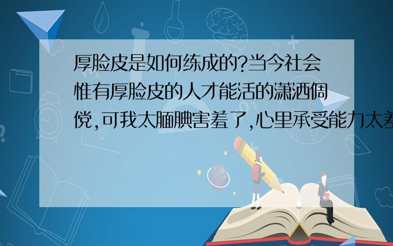 厚脸皮是如何练成的?当今社会惟有厚脸皮的人才能活的潇洒倜傥,可我太腼腆害羞了,心里承受能力太差了,做事情总是放不开,畏首畏尾,觉得生活的很是累,看到周围的人都生活的自由自在,如