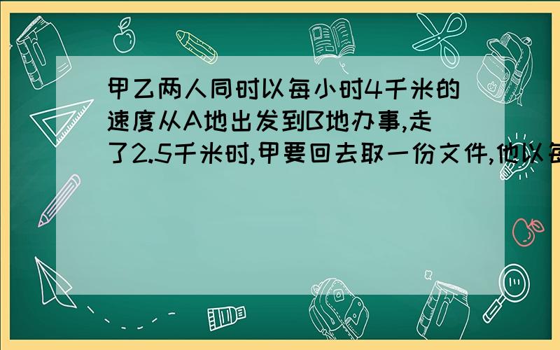 甲乙两人同时以每小时4千米的速度从A地出发到B地办事,走了2.5千米时,甲要回去取一份文件,他以每小时6千米的速度往回走,取了文件后以同样的速度追赶乙,结果他们同时到达B地,已知甲在取