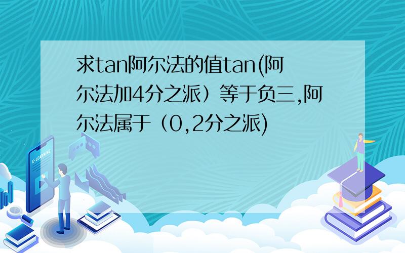 求tan阿尔法的值tan(阿尔法加4分之派）等于负三,阿尔法属于（0,2分之派)