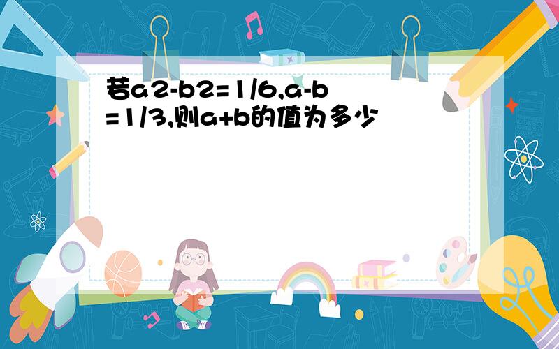 若a2-b2=1/6,a-b=1/3,则a+b的值为多少