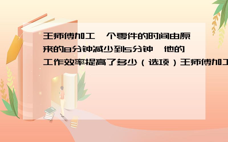 王师傅加工一个零件的时间由原来的8分钟减少到5分钟,他的工作效率提高了多少（选项）王师傅加工一个零件的时间由原来的8分钟减少到5分钟,他的工作效率提高了( ) A62.5% B60% C37.5%