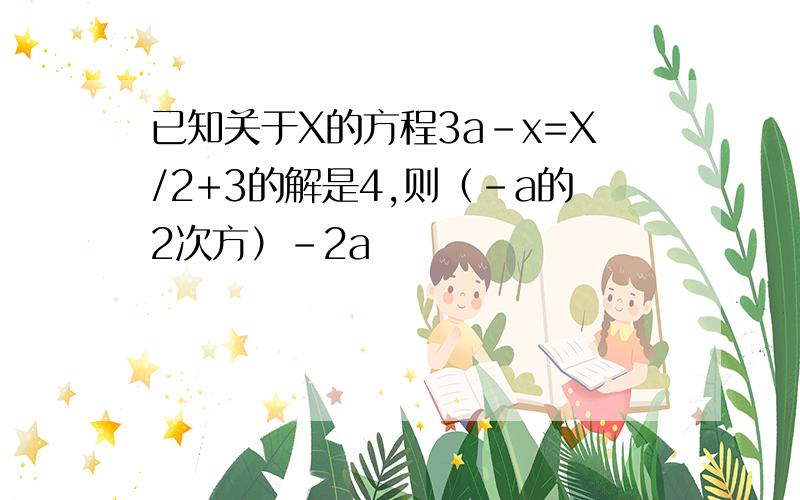 已知关于X的方程3a-x=X/2+3的解是4,则（-a的2次方）-2a