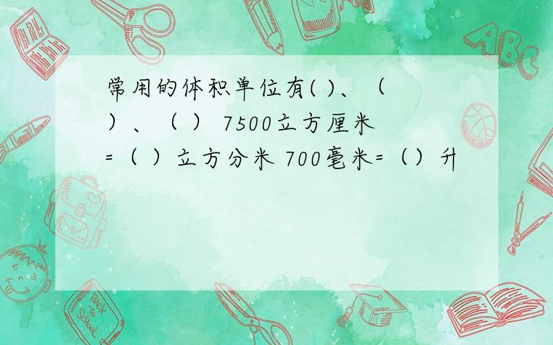 常用的体积单位有( )、（ ）、（ ） 7500立方厘米=（ ）立方分米 700毫米=（）升