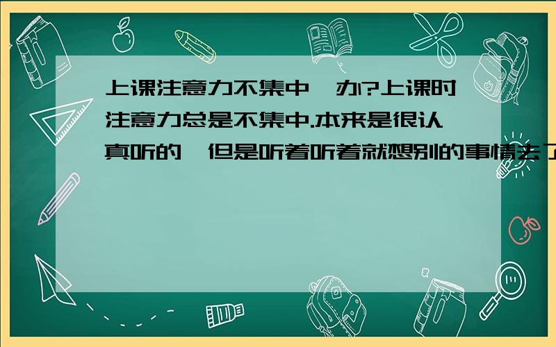 上课注意力不集中咋办?上课时注意力总是不集中.本来是很认真听的,但是听着听着就想别的事情去了.英语 课时爱走神!我要咋改正啊?