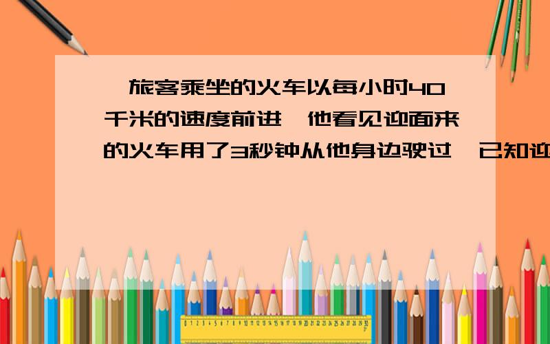 一旅客乘坐的火车以每小时40千米的速度前进,他看见迎面来的火车用了3秒钟从他身边驶过,已知迎面而来的火车长75米,求它的速度. 用方程