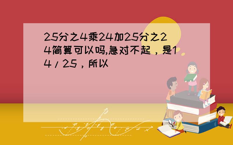 25分之4乘24加25分之24简算可以吗,急对不起，是14/25，所以