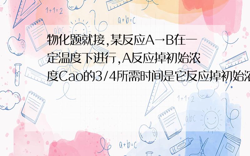 物化题就接,某反应A→B在一定温度下进行,A反应掉初始浓度Cao的3/4所需时间是它反应掉初始浓度Cao的1/2所需时间的2倍.已知A反应掉Cao的1/3需要4.试求反应掉Cao的2/3所需时间是多少?