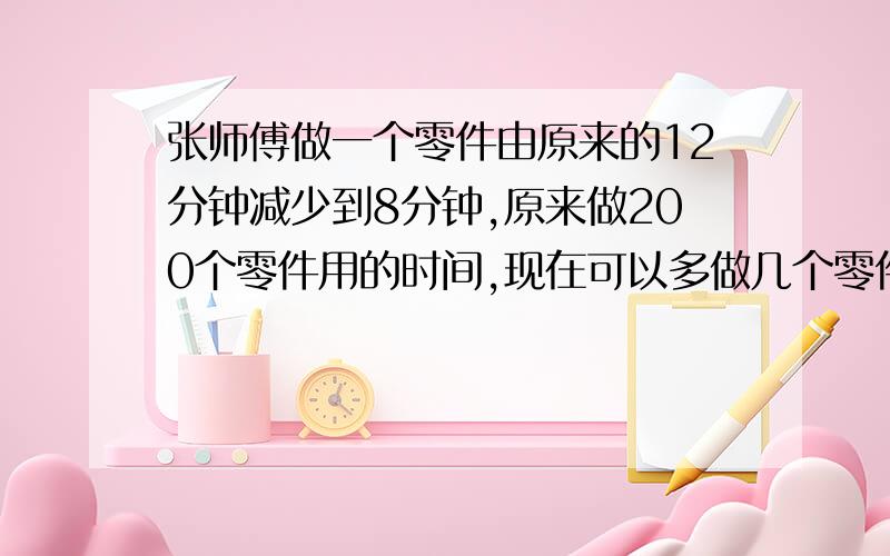 张师傅做一个零件由原来的12分钟减少到8分钟,原来做200个零件用的时间,现在可以多做几个零件?