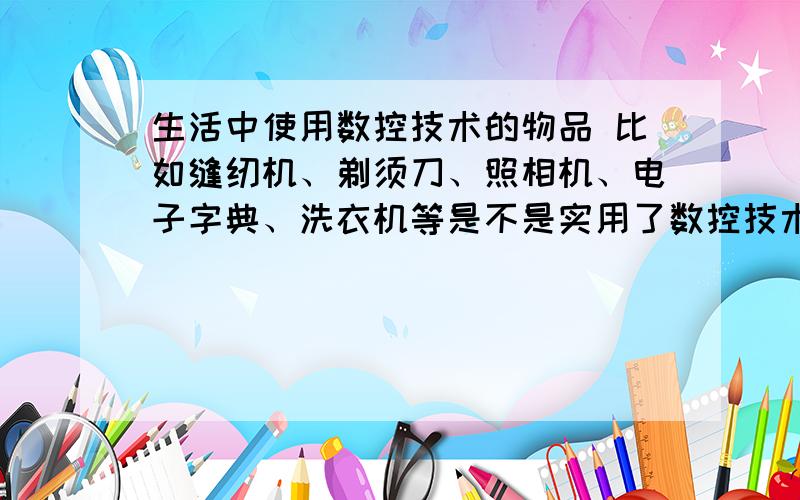 生活中使用数控技术的物品 比如缝纫机、剃须刀、照相机、电子字典、洗衣机等是不是实用了数控技术?