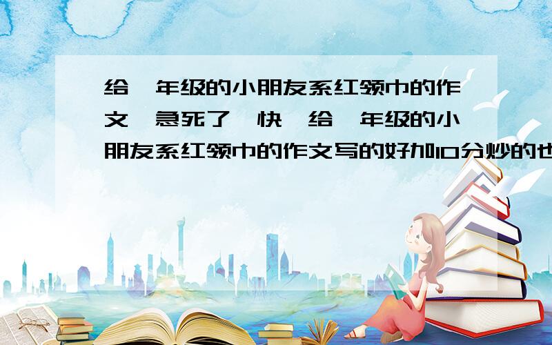 给一年级的小朋友系红领巾的作文,急死了,快,给一年级的小朋友系红领巾的作文写的好加10分炒的也行