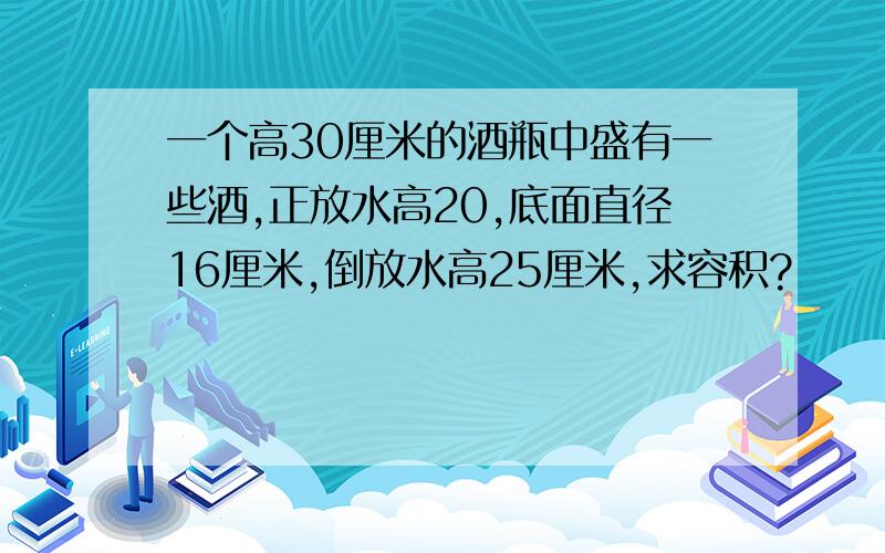 一个高30厘米的酒瓶中盛有一些酒,正放水高20,底面直径16厘米,倒放水高25厘米,求容积?