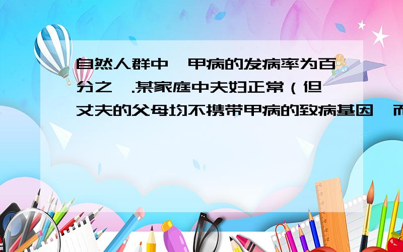 自然人群中,甲病的发病率为百分之一.某家庭中夫妇正常（但丈夫的父母均不携带甲病的致病基因,而妻子的父亲为甲病患者）,生了一个患有乙病的女儿和一个正常的儿子小强.若小强与一正