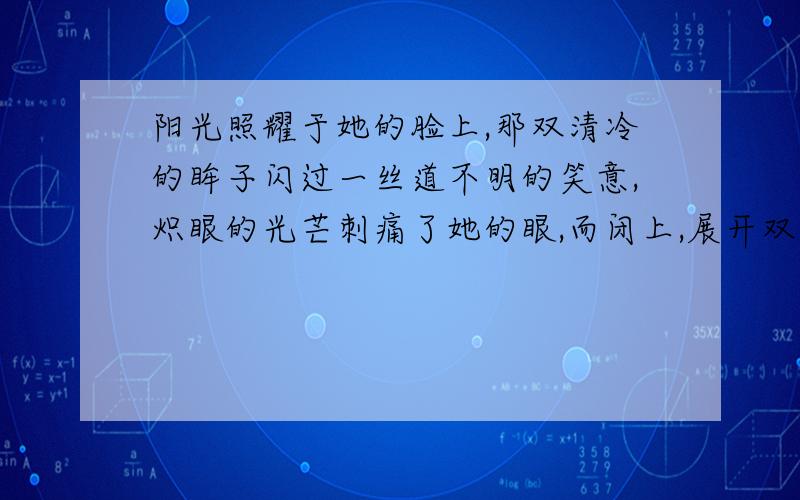 阳光照耀于她的脸上,那双清冷的眸子闪过一丝道不明的笑意,炽眼的光芒刺痛了她的眼,而闭上,展开双臂沐浴于阳光之中.微风带起了她的秀发,轻舔着唇角,那唇畔勾起一丝笑容,“昔日的嫩芽,