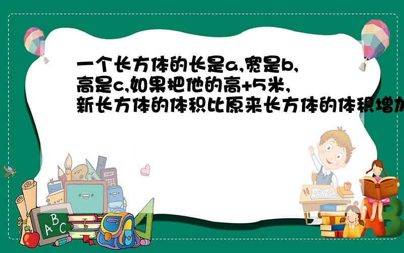 一个长方体的长是a,宽是b,高是c,如果把他的高+5米,新长方体的体积比原来长方体的体积增加（）.