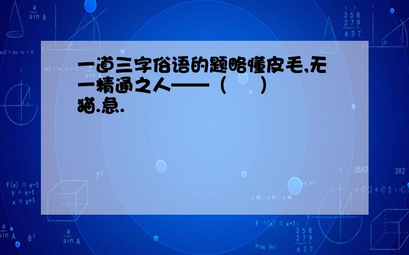 一道三字俗语的题略懂皮毛,无一精通之人——（     ）猫.急.