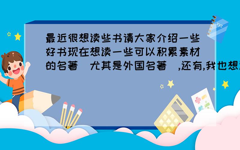 最近很想读些书请大家介绍一些好书现在想读一些可以积累素材的名著(尤其是外国名著),还有,我也想读一些现代的优秀作品,也请大家推荐并介绍一下