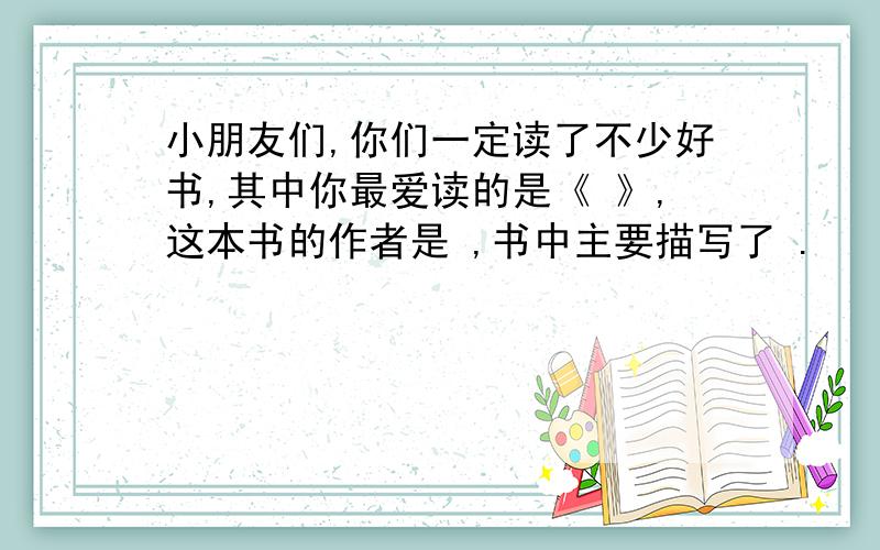 小朋友们,你们一定读了不少好书,其中你最爱读的是《 》,这本书的作者是 ,书中主要描写了 .