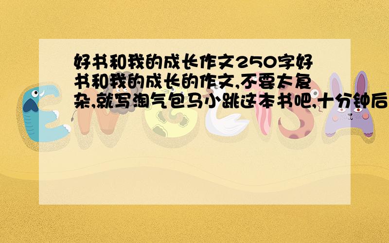 好书和我的成长作文250字好书和我的成长的作文,不要太复杂,就写淘气包马小跳这本书吧,十分钟后我来取.