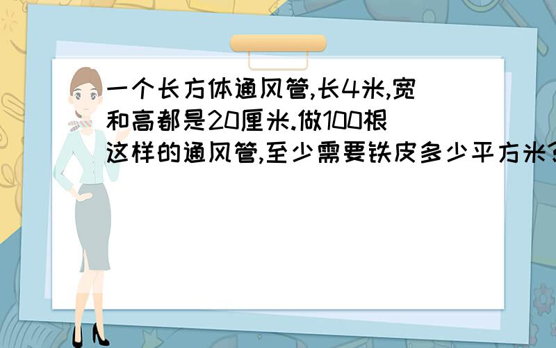 一个长方体通风管,长4米,宽和高都是20厘米.做100根这样的通风管,至少需要铁皮多少平方米?我的银子都分光了,多多原谅啊!