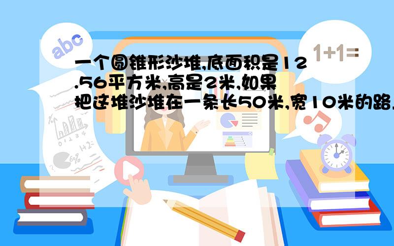 一个圆锥形沙堆,底面积是12.56平方米,高是2米,如果把这堆沙堆在一条长50米,宽10米的路上铺2厘米厚,这堆沙