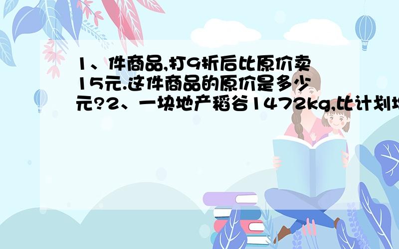 1、件商品,打9折后比原价卖15元.这件商品的原价是多少元?2、一块地产稻谷1472kg,比计划增产20分之3.这块地计划稻谷多少千克?3、一项工程,甲、乙2人合作8天完成,甲、乙、丙3人合作要5天完成.