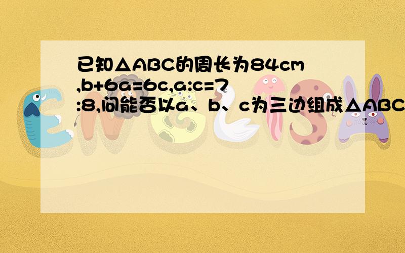 已知△ABC的周长为84cm,b+6a=6c,a:c=7:8,问能否以a、b、c为三边组成△ABC?如果能,试求出这三边；如果不能,请说明理由