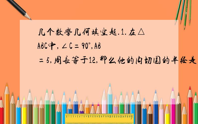 几个数学几何填空题.1.在△ABC中,∠C=90°,AB=5,周长等于12,那么他的内切圆的半径是多少 2.已知I是△ABC的内心,∠BIC=155°,则叫A的大小等于?3,若三角形的周长是10,面积是s,其内切圆的半径为R,则R与