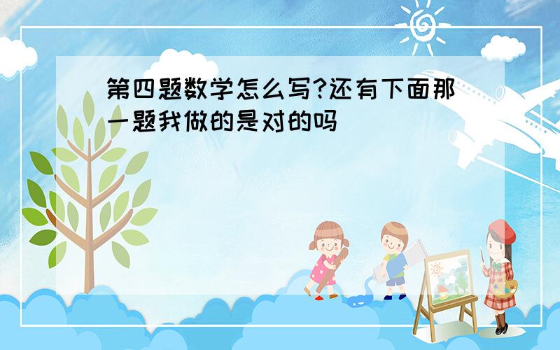 第四题数学怎么写?还有下面那一题我做的是对的吗