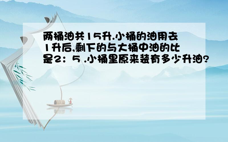 两桶油共15升.小桶的油用去1升后,剩下的与大桶中油的比是2：5 .小桶里原来装有多少升油?