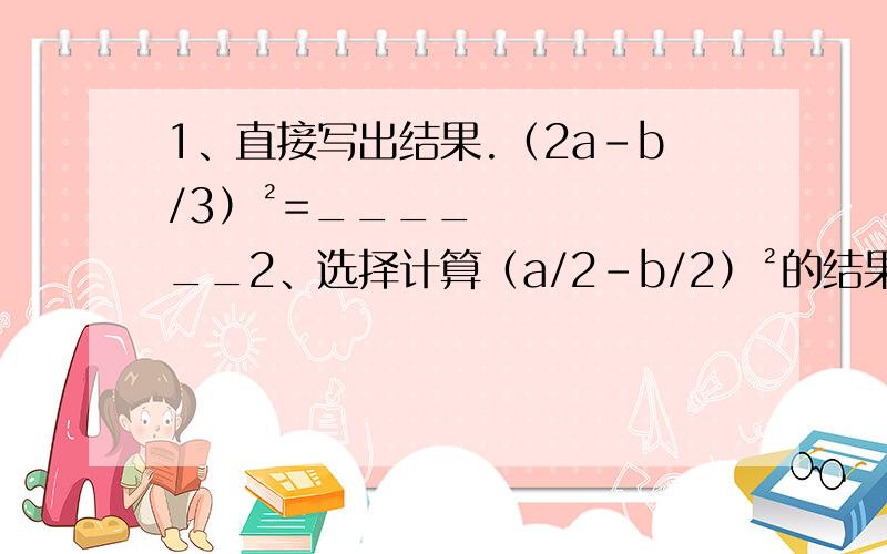 1、直接写出结果.（2a-b/3）²=______2、选择计算（a/2-b/2）²的结果与下面计算结果一样的是（ ）A.½（a-b）² B.¼（a+b）²-ab C.¼（a-b）²+ab D.½（a+b）²-ab3、用适当